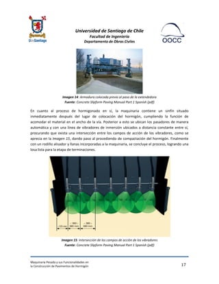 Universidad de Santiago de Chile 
Facultad de Ingeniería 
Departamento de Obras Civiles 
Maquinaria Pesada y sus Funcionalidades en 
la Construcción de Pavimentos de Hormigón 
17 
Imagen 14: Armadura colocada previo al paso de la extendedora Fuente: Concrete Slipform Paving Manual Part 1 Spanish (pdf) 
En cuanto al proceso de hormigonado en sí, la maquinaria contiene un sinfín situado inmediatamente después del lugar de colocación del hormigón, cumpliendo la función de acomodar el material en el ancho de la vía. Posterior a esto se ubican los pasadores de manera automática y con una línea de vibradores de inmersión ubicados a distancia constante entre sí, procurando que exista una intersección entre los campos de acción de los vibradores, como se aprecia en la Imagen 15, dando paso al procediendo de compactación del hormigón. Finalmente con un rodillo alisador y llanas incorporadas a la maquinaria, se concluye el proceso, logrando una losa lista para la etapa de terminaciones. 
Imagen 15: Intersección de los campos de acción de los vibradores Fuente: Concrete Slipform Paving Manual Part 1 Spanish (pdf)  