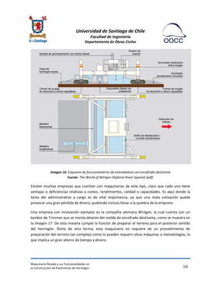 Universidad de Santiago de Chile 
Facultad de Ingeniería 
Departamento de Obras Civiles 
Maquinaria Pesada y sus Funcionalidades en 
la Construcción de Pavimentos de Hormigón 
18 
Imagen 16: Esquema de funcionamiento de extendedora con encofrado deslizante Fuente: The World of Wirtgen Slipform Paver Spanish (pdf) 
Existen muchas empresas que cuentan con maquinarias de este tipo, claro que cada una tiene ventajas o deficiencias relativas a costos, rendimientos, calidad o capacidades. Es aquí donde la tarea del administrativo a cargo es de vital importancia, ya que una mala cotización puede provocar una gran pérdida de dinero, pudiendo incluso llevar a la quiebra de la empresa. 
Una empresa con innovación ejemplar es la compañía alemana Wirtgen, la cual cuenta con un tambor de Trimmer que se monta delante del molde de encofrado deslizante, como se muestra en la Imagen 17. De esta manera cumple la función de preparar el terreno para el posterior vertido del hormigón. Dicho de otra forma, esta maquinaria no requiere de un procedimiento de preparación del terreno tan complejo como lo pueden requerir otras máquinas o metodologías, lo que implica un gran ahorro de tiempo y dinero.  
