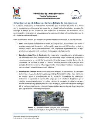 Universidad de Santiago de Chile 
Facultad de Ingeniería 
Departamento de Obras Civiles 
Maquinaria Pesada y sus Funcionalidades en 
la Construcción de Pavimentos de Hormigón 
20 
Dificultades y posibilidades de la Metodología de Construcción 
En el proceso constructivo, los factores más importantes para el correcto desarrollo de la misma son el financiamiento, el tiempo y, por supuesto, la calidad final del producto a entregar. Sin embargo, el tiempo es una variable de vital importancia al momento de relacionarlo con la administración y designación de actividades en el proceso constructivo, así mismo también uno de los factores más fáciles de afectar. 
Entre los diferentes motivos que alteran la programación de la construcción, es posible destacar: 
 Clima: común generador de retrasos dentro de cualquier obra, especialmente por lluvias o sequías, provocando alteraciones en la relación agua cemento del hormigón vertido en terreno. Además, en caso de existir mucho calor, se produce la pérdida excesiva de agua produciendo reducción en la resistencia final que poseerá el pavimento. 
 Espaciamiento de Hilos de Conducción: las maquinarias empleadas, como la Extendedora de encofrado deslizante, necesitan líneas que mediante sensor servirán de guía para la maquinaria, como se mencionó anteriormente. Sin embargo, para instalar dichos hilos de conducción, se requiere al menos 1,5 metros de espaciamiento para instalación a los costados de las vías donde irá el futuro pavimento, obteniendo un total de 3 metros extras necesarios para el funcionamiento de la máquina. 
 Hormigonado Continuo: es necesario programar la llegada de los camiones de transporte de hormigón muy detenidamente, ya que por congestiones de tránsito o mala planeación se pueden producir irregularidades en la formación homogénea del pavimento, reduciendo su capacidad de soporte a las cargas que se le solicitarán. Es por esto que se requiere personal capacitado en el traslado y vertido de hormigón. De todas formas, para facilitar esta tarea se puede emplear una barra de empuje, como la mostrada en la Imagen 19, la cual conecta el camión mixer con la extendedora, generando una distancia precisa para lograr vertido constante y homogéneo. 
Imagen 19: Camión Mixer siendo empujado por la extendedora Fuente: Concrete Slipform Paving Manual Part 1 Spanish (pdf)  