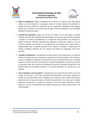 Universidad de Santiago de Chile 
Facultad de Ingeniería 
Departamento de Obras Civiles 
Maquinaria Pesada y sus Funcionalidades en 
la Construcción de Pavimentos de Hormigón 
21 
 Fallas en Maquinaria: debido al desgaste de las mismas, el hecho de que falle alguna implica un coste adicional al presupuesto inicial de la obra, además de considerar el tiempo extra que conlleva la reparación de las maquinarias empleadas. Cabe agregar además que si la obra se encuentra lejos de algún centro de repuestos, esto está ligado también el retardo de la obra. 
 Personal No Capacitado: según sea la zona de trabajo, no en todo lugar es posible contratar mano de obra calificada para desempeñar una correcta ejecución de los equipos y emplear un óptimo procedimiento en el desarrollo del pavimento. Sin embargo, es posible solucionar mediante capacitaciones aplicadas al plantel de trabajo o, en caso contrario, emplear más tiempo en la programación del progreso de la obra frente a irregularidades que se puedan presentar (mal empleo de equipos e implementos de trabajo, accidentes laborales por mal empleo del material de seguridad, entre otras razones). 
 Traslado de Maquinaria: considerando las dimensiones de las maquinarias, es necesario utilizar transportes que sean capaces de transportarlas al área de trabajo, como camiones de gran envergadura mediante arrostramiento de carros especializados para el tonelaje requerido, si fuese necesario. Esto conlleva a un gasto considerable en caso de que la obra se encuentre lejos de la emisión de maquinarias, asimismo asociado directamente a las posibles fallas que se pueden presentar y a su pronta reparación en caso de que así se requiera. 
 Vías de Llegada y usos de espacios: considerando que la ejecución de la obra sea en una ciudad, en carretera u otro lugar transitado frecuentemente, este hecho requerirá el empleo de vías alternativas para la llegada de los camiones mixer, además del espacio requerido por las maquinarias para su fluido funcionamiento. En el caso que el espacio necesario sea excesivo, es posible que conlleve al cierre de calles, alterando el orden público y, con ello, el descontento de múltiples usuarios que utilizan rutinariamente las rutas afectadas. 
 