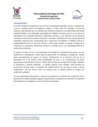 Universidad de Santiago de Chile 
Facultad de Ingeniería 
Departamento de Obras Civiles 
Maquinaria Pesada y sus Funcionalidades en 
la Construcción de Pavimentos de Hormigón 
22 
Conclusiones 
El correcto empleo de maquinaria, sea cual sea la metodología empleada, conduce directamente a que el proyecto posea una tendencia a lograr un mayor éxito. Sin embargo, a la hora de comparar, cabe destacar que los métodos más modernos conllevan a una optimización del tiempo requerido debido a sus sofisticadas capacidades de múltiples funciones como lo es el caso de la Extendedora con encofrado deslizante, conllevando entonces a una reducción del presupuesto estimado en función de los obreros necesarios a contratar, limitándose tan solo a buscar personal capacitado requerido para manipulación de la maquinaria. No obstante, el Método Clásico es considerablemente útil a la hora de referirse a obras viales urbanas en donde el ingreso de la maquinaria es complicado, destacando entonces su ventaja de ser una metodología práctica al momento de emplearse. 
En cuanto a la obra vial en sí, los pavimentos de hormigón se caracterizan por poseer una alta resistencia en comparación a otros tipos de pavimentos. Sin embargo, la calidad del camino radica principalmente en poseer un correcto “fundamento” en su estructura. De ser así, el desempeño de la vía tendrá menos posibilidades de errar y, en consecuencia, de recibir reparaciones y mantenciones a futuro. A pesar de las numerosas ventajas del hormigón , debido a la maquinaria y material empleado, es posible clasificar estos métodos como procesos de construcción de gran costo, a excepción del método clásico que tan sólo se limita a utilizar implementos del tipo manual, pero, en cualquier caso, es posible obtener un trabajo con excelentes resultados . 
Un buen desempeño del personal a cargo de la maquinaria es sinónimo de la obtención de un pavimento de calidad esperada, exigida y requerida para el proyecto vial, alineando los objetivos del mandante y el encargado y, con él, las metas de la empresa. 
 