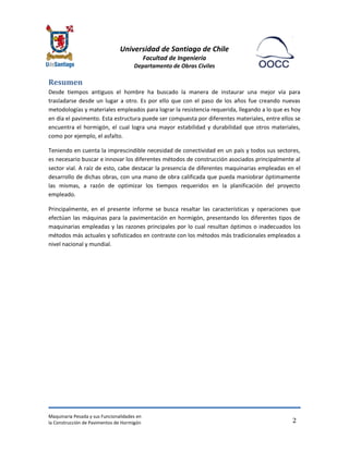 Universidad de Santiago de Chile 
Facultad de Ingeniería 
Departamento de Obras Civiles 
Maquinaria Pesada y sus Funcionalidades en 
la Construcción de Pavimentos de Hormigón 
2 
Resumen 
Desde tiempos antiguos el hombre ha buscado la manera de instaurar una mejor vía para trasladarse desde un lugar a otro. Es por ello que con el paso de los años fue creando nuevas metodologías y materiales empleados para lograr la resistencia requerida, llegando a lo que es hoy en día el pavimento. Esta estructura puede ser compuesta por diferentes materiales, entre ellos se encuentra el hormigón, el cual logra una mayor estabilidad y durabilidad que otros materiales, como por ejemplo, el asfalto. 
Teniendo en cuenta la imprescindible necesidad de conectividad en un país y todos sus sectores, es necesario buscar e innovar los diferentes métodos de construcción asociados principalmente al sector vial. A raíz de esto, cabe destacar la presencia de diferentes maquinarias empleadas en el desarrollo de dichas obras, con una mano de obra calificada que pueda maniobrar óptimamente las mismas, a razón de optimizar los tiempos requeridos en la planificación del proyecto empleado. 
Principalmente, en el presente informe se busca resaltar las características y operaciones que efectúan las máquinas para la pavimentación en hormigón, presentando los diferentes tipos de maquinarias empleadas y las razones principales por lo cual resultan óptimos o inadecuados los métodos más actuales y sofisticados en contraste con los métodos más tradicionales empleados a nivel nacional y mundial. 
 