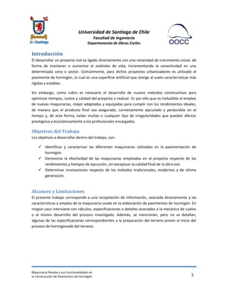 Universidad de Santiago de Chile 
Facultad de Ingeniería 
Departamento de Obras Civiles 
Maquinaria Pesada y sus Funcionalidades en 
la Construcción de Pavimentos de Hormigón 
3 
Introducción 
El desarrollar un proyecto vial va ligado directamente con una necesidad de crecimiento social, de forma de mantener o aumentar el estándar de vida, incrementando la conectividad en una determinada zona o sector. Comúnmente, para dichos proyectos urbanizadores es utilizado el pavimento de hormigón, la cual es una superficie artificial que otorga al suelo características más rígidas y estables. 
Sin embargo, como rubro es necesario el desarrollo de nuevos métodos constructivos para optimizar tiempos, costos y calidad del proyecto a realizar. Es por ello que es ineludible el empleo de nuevas maquinarias, mejor adaptadas y equipadas para cumplir con los rendimientos ideales, de manera que el producto final sea asegurado, correctamente ejecutado y perdurable en el tiempo y, de esta forma, evitar multas o cualquier tipo de irregularidades que puedan afectar prestigiosa y económicamente a los profesionales encargados. 
Objetivos del Trabajo 
Los objetivos a desarrollar dentro del trabajo, son: 
 Identificar y caracterizar las diferentes maquinarias utilizadas en la pavimentación de hormigón. 
 Demostrar la efectividad de las maquinarias empleadas en el proyecto respecto de los rendimientos y tiempos de ejecución, sin exceptuar la calidad final de la obra vial. 
 Determinar innovaciones respecto de los métodos tradicionales, modernos y de última generación. 
Alcances y Limitaciones 
El presente trabajo corresponde a una recopilación de información, asociada directamente a las características y empleo de la maquinaria usada en la elaboración de pavimentos de hormigón. En ningún caso interviene con cálculos, especificaciones o detalles asociados a la mecánica de suelos o al mismo desarrollo del proceso investigado. Además, se mencionan, pero no se detallan, algunas de las especificaciones correspondientes a la preparación del terreno previo al inicio del proceso de hormigonado del terreno. 
 