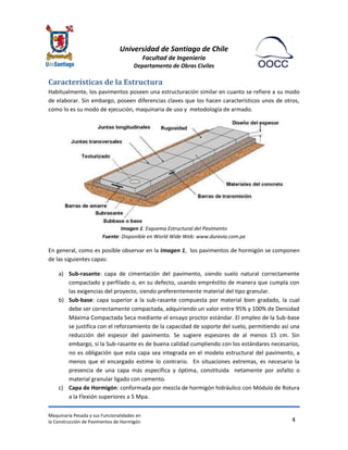 Universidad de Santiago de Chile 
Facultad de Ingeniería 
Departamento de Obras Civiles 
Maquinaria Pesada y sus Funcionalidades en 
la Construcción de Pavimentos de Hormigón 
4 
Características de la Estructura 
Habitualmente, los pavimentos poseen una estructuración similar en cuanto se refiere a su modo de elaborar. Sin embargo, poseen diferencias claves que los hacen característicos unos de otros, como lo es su modo de ejecución, maquinaria de uso y metodología de armado. 
Imagen 1: Esquema Estructural del Pavimento Fuente: Disponible en World Wide Web: www.duravia.com.pe 
En general, como es posible observar en la Imagen 1, los pavimentos de hormigón se componen de las siguientes capas: 
a) Sub-rasante: capa de cimentación del pavimento, siendo suelo natural correctamente compactado y perfilado o, en su defecto, usando empréstito de manera que cumpla con las exigencias del proyecto, siendo preferentemente material del tipo granular. 
b) Sub-base: capa superior a la sub-rasante compuesta por material bien gradado, la cual debe ser correctamente compactada, adquiriendo un valor entre 95% y 100% de Densidad Máxima Compactada Seca mediante el ensayo proctor estándar. El empleo de la Sub-base se justifica con el reforzamiento de la capacidad de soporte del suelo, permitiendo así una reducción del espesor del pavimento. Se sugiere espesores de al menos 15 cm. Sin embargo, si la Sub-rasante es de buena calidad cumpliendo con los estándares necesarios, no es obligación que esta capa sea integrada en el modelo estructural del pavimento, a menos que el encargado estime lo contrario. En situaciones extremas, es necesario la presencia de una capa más específica y óptima, constituida netamente por asfalto o material granular ligado con cemento. 
c) Capa de Hormigón: conformada por mezcla de hormigón hidráulico con Módulo de Rotura a la Flexión superiores a 5 Mpa.  