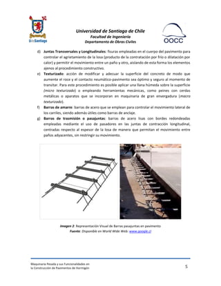Universidad de Santiago de Chile 
Facultad de Ingeniería 
Departamento de Obras Civiles 
Maquinaria Pesada y sus Funcionalidades en 
la Construcción de Pavimentos de Hormigón 
5 
d) Juntas Transversales y Longitudinales: fisuras empleadas en el cuerpo del pavimento para controlar el agrietamiento de la losa (producto de la contratación por frío o dilatación por calor) y permitir el movimiento entre un paño y otro, aislando de esta forma los elementos ajenos al procedimiento constructivo. 
e) Texturizado: acción de modificar y adecuar la superficie del concreto de modo que aumente el roce y el contacto neumático-pavimento sea óptimo y seguro al momento de transitar. Para este procedimiento es posible aplicar una llana húmeda sobre la superficie (micro texturizado) o empleando herramientas mecánicas, como peines con cerdas metálicas o aparatos que se incorporan en maquinaria de gran envergadura (macro texturizado). 
f) Barras de amarre: barras de acero que se emplean para controlar el movimiento lateral de los carriles, siendo además útiles como barras de anclaje. 
g) Barras de trasmisión o pasajuntas: barras de acero lisas con bordes redondeadas empleadas mediante el uso de pasadores en las juntas de contracción longitudinal, centradas respecto al espesor de la losa de manera que permitan el movimiento entre paños adyacentes, sin restringir su movimiento. 
Imagen 2: Representación Visual de Barras pasajuntas en pavimento Fuente: Disponible en World Wide Web: www.google.cl 
 