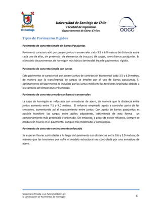 Universidad de Santiago de Chile 
Facultad de Ingeniería 
Departamento de Obras Civiles 
Maquinaria Pesada y sus Funcionalidades en 
la Construcción de Pavimentos de Hormigón 
6 
Tipos de Pavimentos Rígidos 
Pavimento de concreto simple sin Barras Pasajuntas 
Pavimento caracterizado por poseer juntas transversales cada 3.5 a 6.0 metros de distancia entre cada una de ellas, sin presencia de elementos de traspaso de cargas, como barras pasajuntas. Es el modelo de pavimentos de hormigón más básico dentro del área de pavimentos rígidos. 
Pavimento de concreto simple con juntas 
Este pavimento se caracteriza por poseer juntas de contracción transversal cada 3.5 y 6.0 metros, de manera que la transferencia de cargas se emplee por el uso de Barras pasajuntas. El agrietamiento del pavimento es inducido por las juntas mediante las tensiones originadas debido a los cambios de temperatura y humedad. 
Pavimento de concreto armado con barras transversales 
La capa de hormigón es reforzada con armaduras de acero, de manera que la distancia entre juntas aumenta entre 7.5 y 9.0 metros. El refuerzo empleado ayuda a controlar parte de las tensiones, aumentando así el espaciamiento entre juntas. Con ayuda de barras pasajuntas es posible transferir las cargas entre paños adyacentes, obteniendo de esta forma un comportamiento más predecible y ordenado. Sin embargo, a pesar de existir refuerzo, siempre se producirán fisuras en el pavimento, aunque más moderadas y controladas. 
Pavimento de concreto continuamente reforzado 
Se esperan fisuras controladas a lo largo del pavimento con distancias entre 0.6 y 2.0 metros, de manera que las tensiones que sufre el modelo estructural sea controlada por una armadura de acero. 
 