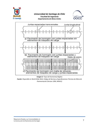 Universidad de Santiago de Chile 
Facultad de Ingeniería 
Departamento de Obras Civiles 
Maquinaria Pesada y sus Funcionalidades en 
la Construcción de Pavimentos de Hormigón 
7 
Imagen 3: Tipos de Pavimentos Rígidos Fuente: Disponible en World Wide Web: Código de Normas y Especificaciones Técnicas de Obras de Pavimentación (Version 1994, MINVU) 
 