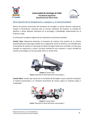 Universidad de Santiago de Chile 
Facultad de Ingeniería 
Departamento de Obras Civiles 
Maquinaria Pesada y sus Funcionalidades en 
la Construcción de Pavimentos de Hormigón 
8 
Descripción de la maquinaria y equipos, y su funcionalidad 
Dentro del proceso constructivo del pavimento de hormigón se utilizan distintas maquinarias, equipos y herramientas, necesarias para la correcta realización del proyecto. La variedad de aparatos a utilizar depende netamente de la tecnología y metodología implementada por la empresa a cargo. 
A continuación se exponen algunas de las maquinarias comúnmente utilizadas. 
Camión Tolva: Maquinaria destinada al transporte de material. Está provisto de un sistema especializado para la descarga completa de su cargamento. Como se menciona, son utilizados para el transporte de material, el cual puede ser desde hormigón hasta tierra inservible, o incluso para trasladar las maquinarias a utilizar. Esta gran variedad de usos responde a la gran variedad de tamaños y tecnologías con las que puede contar un camión tolva. 
Imagen 4: Camión tolva Fuente: Disponible en World Wide Web: www.google.cl 
Camión Mixer: Camión que cuenta con un mezclador de hormigón, lo que le permite transportar el material premezclado y en constante movimiento de manera segura en trayectos largos o complicados. 
Imagen 5: Camión Mixer Fuente: Disponible en World Wide Web: www.google.cl  