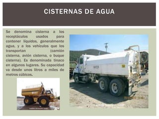 CISTERNAS DE AGUA
Se denomina cisterna a los
receptáculos usados para
contener líquidos, generalmente
agua, y a los vehículos que los
transportan (camión
cisterna, avión cisterna, o buque
cisterna). Es denominada tinaco
en algunos lugares. Su capacidad
va desde unos litros a miles de
metros cúbicos.
 