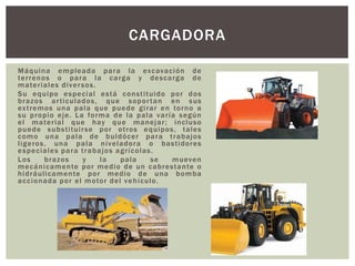 Máquina empleada para la excavación de
terrenos o para la carga y descarga de
materiales diversos.
Su equipo especial está constituido por dos
brazos articulados, que soportan en sus
extremos una pala que puede girar en torno a
su propio eje. La forma de la pala varía según
el material que hay que manejar; incluso
puede substituirse por otros equipos, tales
como una pala de buldócer para trabajos
ligeros, una pala niveladora o bastidores
especiales para trabajos agrícolas.
Los brazos y la pala se mueven
mecánicamente por medio de un cabrestante o
hidráulicamente por medio de una bomba
accionada por el motor del vehículo.
CARGADORA
 