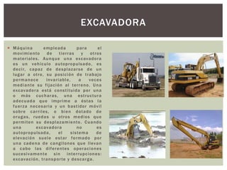  Máquina empleada para el
movimiento de tierras y otros
materiales. Aunque una excavadora
es un vehículo autopropulsado, es
decir, capaz de desplazarse de un
lugar a otro, su posición de trabajo
permanece invariable, a veces
mediante su fijación al terreno. Una
excavadora está constituida por una
o más cucharas, una estructura
adecuada que imprime a éstas la
fuerza necesaria y un bastidor móvil
sobre carriles, o bien dotado de
orugas, ruedas u otros medios que
permiten su desplazamiento. Cuando
una excavadora no es
autopropulsada, el sistema de
elevación suele estar formado por
una cadena de cangilones que llevan
a cabo las diferentes operaciones
sucesivamente sin interrupciones:
excavación, transporte y descarga.
EXCAVADORA
 