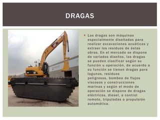  Las dragas son máquinas
especialmente diseñadas para
realizar excavaciones acuáticas y
extraer los residuos de éstas
obras. En el mercado se dispone
de variados diseños, las dragas
se pueden clasificar según su
función u operación, de acuerdo a
su función se tienen dragas para
lagunas, residuos
peligrosos, bombeo de flujos
viscosos y construcciones
marinas y según el modo de
operación se dispone de dragas
eléctricas, diesel, a control
remoto, tripuladas o propulsión
automática.
DRAGAS
 