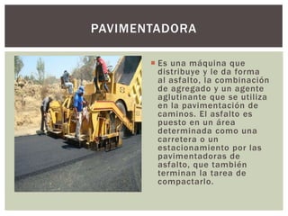  Es una máquina que
distribuye y le da forma
al asfalto, la combinación
de agregado y un agente
aglutinante que se utiliza
en la pavimentación de
caminos. El asfalto es
puesto en un área
determinada como una
carretera o un
estacionamiento por las
pavimentadoras de
asfalto, que también
terminan la tarea de
compactarlo.
PAVIMENTADORA
 