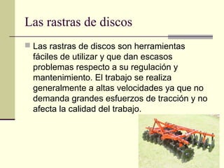 Las rastras de discos
 Las rastras de discos son herramientas

fáciles de utilizar y que dan escasos
problemas respecto a su regulación y
mantenimiento. El trabajo se realiza
generalmente a altas velocidades ya que no
demanda grandes esfuerzos de tracción y no
afecta la calidad del trabajo.

 