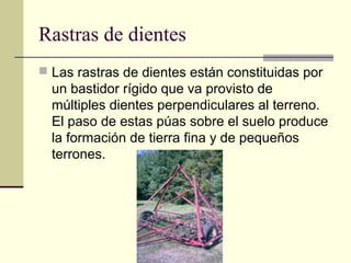 Rastras de dientes
 Las rastras de dientes están constituidas por

un bastidor rígido que va provisto de
múltiples dientes perpendiculares al terreno.
El paso de estas púas sobre el suelo produce
la formación de tierra fina y de pequeños
terrones.

 