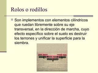 Rolos o rodillos
 Son implementos con elementos cilíndricos

que ruedan libremente sobre su eje
transversal, en la dirección de marcha, cuyo
efecto específico sobre el suelo es destruir
los terrones y unificar la superficie para la
siembra.

 