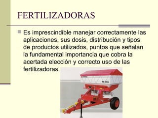 FERTILIZADORAS
 Es imprescindible manejar correctamente las

aplicaciones, sus dosis, distribución y tipos
de productos utilizados, puntos que señalan
la fundamental importancia que cobra la
acertada elección y correcto uso de las
fertilizadoras.

 