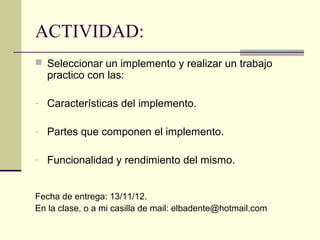 ACTIVIDAD:
 Seleccionar un implemento y realizar un trabajo

practico con las:

- Características del implemento.
- Partes que componen el implemento.
- Funcionalidad y rendimiento del mismo.

Fecha de entrega: 13/11/12.
En la clase, o a mi casilla de mail: elbadente@hotmail.com

 