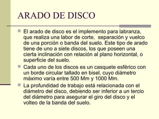 ARADO DE DISCO
 El arado de disco es el implemento para labranza,

que realiza una labor de corte, separación y vuelco
de una porción o banda del suelo. Este tipo de arado
tiene de uno a siete discos, los que poseen una
cierta inclinación con relación al plano horizontal, o
superficie del suelo.
 Cada uno de los discos es un casquete esférico con
un borde circular tallado en bisel, cuyo diámetro
máximo varía entre 500 Mm y 1000 Mm.
 La profundidad de trabajo está relacionada con el
diámetro del disco, debiendo ser inferior a un tercio
del diámetro para asegurar el giro del disco y el
volteo de la banda del suelo.

 
