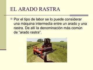 EL ARADO RASTRA
 Por el tipo de labor se lo puede considerar

una máquina intermedia entre un arado y una
rastra. De allí la denominación más común
de “arado rastra”.

 