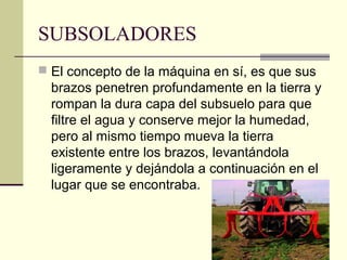 SUBSOLADORES
 El concepto de la máquina en sí, es que sus

brazos penetren profundamente en la tierra y
rompan la dura capa del subsuelo para que
filtre el agua y conserve mejor la humedad,
pero al mismo tiempo mueva la tierra
existente entre los brazos, levantándola
ligeramente y dejándola a continuación en el
lugar que se encontraba.

 