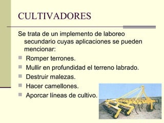 CULTIVADORES
Se trata de un implemento de laboreo
secundario cuyas aplicaciones se pueden
mencionar:
 Romper terrones.
 Mullir en profundidad el terreno labrado.
 Destruir malezas.
 Hacer camellones.
 Aporcar líneas de cultivo.

 