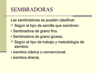 SEMBRADORAS
Las sembradoras se pueden clasificar:
 Según el tipo de semilla que siembran:
• Sembradora de grano fino.
• Sembradora de grano grueso.
 Según el tipo de trabajo y metodología de
siembra:
• siembra clásica o convencional.
• siembra directa.

 