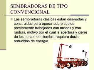 SEMBRADORAS DE TIPO
CONVENCIONAL
 Las sembradoras clásicas están diseñadas y

construidas para operar sobre suelos
previamente trabajados con arados y con
rastras, motivo por el cual la apertura y cierre
de los surcos de siembra requiere dosis
reducidas de energía.

 