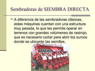 Sembradoras de SIEMBRA DIRECTA
 A diferencia de las sembradoras clásicas,

estas máquinas cuentan con una estructura
muy pesada, lo que les permite operar en
terrenos con grandes volúmenes de rastrojo,
que es necesario cortar para abrir los surcos
donde se ubicarán las semillas.

 