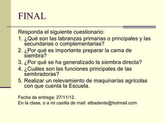 FINAL
Responda el siguiente cuestionario:
1. ¿Qué son las labranzas primarias o principales y las
secundarias o complementarias?
2. ¿Por qué es importante preparar la cama de
siembra?
3. ¿Por qué se ha generalizado la siembra directa?
4. ¿Cuáles son las funciones principales de las
sembradoras?
5. Realizar un relevamiento de maquinarías agrícolas
con que cuenta la Escuela.
Fecha de entrega: 27/11/12.
En la clase, o a mi casilla de mail: elbadente@hotmail.com

 