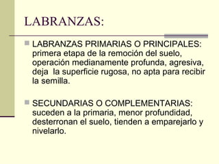 LABRANZAS:
 LABRANZAS PRIMARIAS O PRINCIPALES:

primera etapa de la remoción del suelo,
operación medianamente profunda, agresiva,
deja la superficie rugosa, no apta para recibir
la semilla.

 SECUNDARIAS O COMPLEMENTARIAS:

suceden a la primaria, menor profundidad,
desterronan el suelo, tienden a emparejarlo y
nivelarlo.

 
