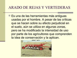 ARADO DE REJAS Y VERTEDERAS
 Es una de las herramientas más antiguas

usadas por el hombre. A pesar de las críticas
que se hacen sobre su efecto perjudicial en
el suelo, aún se utiliza en algunas zonas,
pero se ha modificado la intensidad de uso
por parte de los agricultores que comprenden
la idea de conservación y la aplican.

 