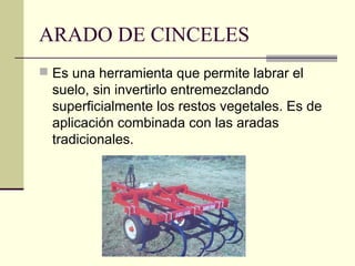 ARADO DE CINCELES
 Es una herramienta que permite labrar el

suelo, sin invertirlo entremezclando
superficialmente los restos vegetales. Es de
aplicación combinada con las aradas
tradicionales.

 