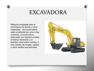 Máquina empleada para el
movimiento de tierras y otros
materiales. Una excavadora
está constituida por una o más
cucharas, una estructura
adecuada que imprime a éstas
la fuerza necesaria y un
bastidor móvil sobre carriles, o
bien dotado de orugas, ruedas
u otros medios que permiten
EXCAVADORA
 
