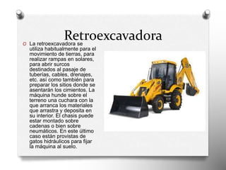 Retroexcavadora
O La retroexcavadora se
utiliza habitualmente para el
movimiento de tierras, para
realizar rampas en solares,
para abrir surcos
destinados al pasaje de
tuberías, cables, drenajes,
etc. así como también para
preparar los sitios donde se
asentarán los cimientos. La
máquina hunde sobre el
terreno una cuchara con la
que arranca los materiales
que arrastra y deposita en
su interior. El chasis puede
estar montado sobre
cadenas o bien sobre
neumáticos. En este último
caso están provistas de
gatos hidráulicos para fijar
la máquina al suelo.
 