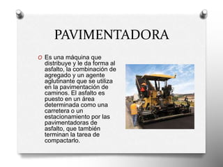 PAVIMENTADORA
O Es una máquina que
distribuye y le da forma al
asfalto, la combinación de
agregado y un agente
aglutinante que se utiliza
en la pavimentación de
caminos. El asfalto es
puesto en un área
determinada como una
carretera o un
estacionamiento por las
pavimentadoras de
asfalto, que también
terminan la tarea de
compactarlo.
 