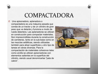 COMPACTADORA
O Una apisonadora, aplanadora o
compactadora es una máquina pesada que
consta de un tractor y de un cilindro de gran
peso que va delante y funciona a modo de
rueda delantera. Las aplanadoras se utilizan
en construcción para compactar materiales.
Son imprescindibles durante la construcción
de carreteras, tanto en la sub-base como en
las mezclas asfálticas, siendo utilizadas
también para alisar superficies u otro tipo de
tareas en obras diversas. Para la
compactación de materiales cohesivos tales
como arcilla se utilizan apisonadoras con
elementos salientes en la superficie del
cilindro, siendo usual denominarlas "pata de
cabra".
 