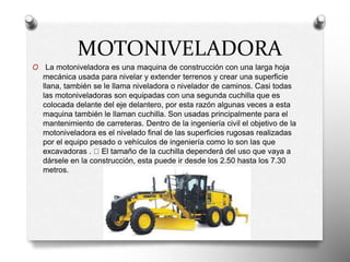 MOTONIVELADORA
O La motoniveladora es una maquina de construcción con una larga hoja
mecánica usada para nivelar y extender terrenos y crear una superficie
llana, también se le llama niveladora o nivelador de caminos. Casi todas
las motoniveladoras son equipadas con una segunda cuchilla que es
colocada delante del eje delantero, por esta razón algunas veces a esta
maquina también le llaman cuchilla. Son usadas principalmente para el
mantenimiento de carreteras. Dentro de la ingeniería civil el objetivo de la
motoniveladora es el nivelado final de las superficies rugosas realizadas
por el equipo pesado o vehículos de ingeniería como lo son las que
excavadoras . El tamaño de la cuchilla dependerá del uso que vaya a
dársele en la construcción, esta puede ir desde los 2.50 hasta los 7.30
metros.
 