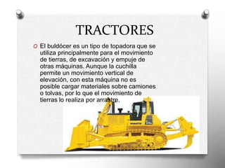 TRACTORES
O El buldócer es un tipo de topadora que se
utiliza principalmente para el movimiento
de tierras, de excavación y empuje de
otras máquinas. Aunque la cuchilla
permite un movimiento vertical de
elevación, con esta máquina no es
posible cargar materiales sobre camiones
o tolvas, por lo que el movimiento de
tierras lo realiza por arrastre.
 