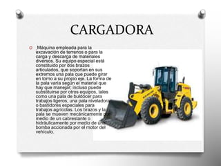 CARGADORA
O Máquina empleada para la
excavación de terrenos o para la
carga y descarga de materiales
diversos. Su equipo especial está
constituido por dos brazos
articulados, que soportan en sus
extremos una pala que puede girar
en torno a su propio eje. La forma de
la pala varía según el material que
hay que manejar; incluso puede
substituirse por otros equipos, tales
como una pala de buldócer para
trabajos ligeros, una pala niveladora
o bastidores especiales para
trabajos agrícolas. Los brazos y la
pala se mueven mecánicamente por
medio de un cabrestante o
hidráulicamente por medio de una
bomba accionada por el motor del
vehículo.
 