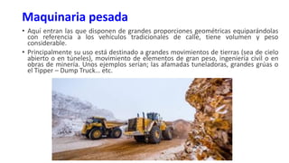 Maquinaria pesada
• Aquí entran las que disponen de grandes proporciones geométricas equiparándolas
con referencia a los vehículos tradicionales de calle, tiene volumen y peso
considerable.
• Principalmente su uso está destinado a grandes movimientos de tierras (sea de cielo
abierto o en túneles), movimiento de elementos de gran peso, ingeniería civil o en
obras de minería. Unos ejemplos serían; las afamadas tuneladoras, grandes grúas o
el Tipper – Dump Truck… etc.
 
