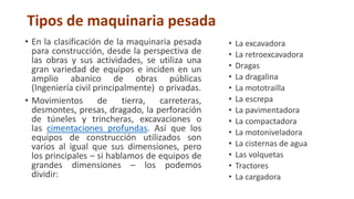 Tipos de maquinaria pesada
• En la clasificación de la maquinaria pesada
para construcción, desde la perspectiva de
las obras y sus actividades, se utiliza una
gran variedad de equipos e inciden en un
amplio abanico de obras públicas
(Ingeniería civil principalmente) o privadas.
• Movimientos de tierra, carreteras,
desmontes, presas, dragado, la perforación
de túneles y trincheras, excavaciones o
las cimentaciones profundas. Así que los
equipos de construcción utilizados son
varios al igual que sus dimensiones, pero
los principales – si hablamos de equipos de
grandes dimensiones – los podemos
dividir:
• La excavadora
• La retroexcavadora
• Dragas
• La dragalina
• La mototrailla
• La escrepa
• La pavimentadora
• La compactadora
• La motoniveladora
• La cisternas de agua
• Las volquetas
• Tractores
• La cargadora
 