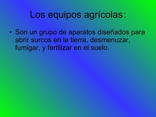 Los equipos agrícolas : Son un grupo de aparatos diseñados para abrir surcos en la tierra, desmenuzar, fumigar, y fertilizar en el suelo. 