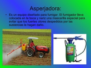 Asperjadora: Es un equipo diseñado para fumigar. El fumigador lleva colocada en la boca y nariz una mascarilla especial para evitar que los fuertes olores despedidos por las sustancias le hagan daño. 