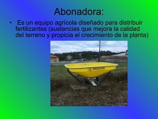 Abonadora: Es un equipo agrícola diseñado para distribuir fertilizantes (sustancias que mejora la calidad del terreno y propicia el crecimiento de la planta) 