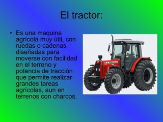 El tractor: Es una maquina agrícola muy útil, con ruedas o cadenas diseñadas para moverse con facilidad en el terreno y potencia de tracción que permite realizar grandes tareas agrícolas, aun en terrenos con charcos. 