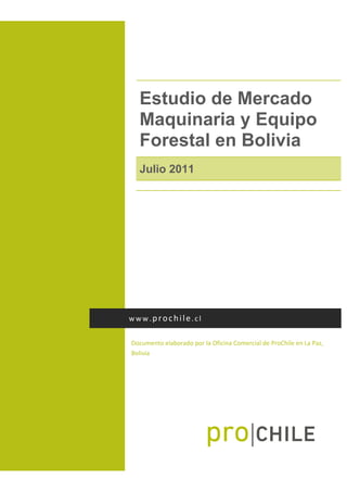  
Estudio de Mercado
Maquinaria y Equipo
Forestal en Bolivia
Julio 2011
 
Documento elaborado por la Oficina Comercial de ProChile en La Paz, 
Bolivia 
www.prochile.cl 
 