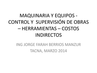 MAQUINARIA Y EQUIPOS CONTROL Y SUPERVISIÓN DE OBRAS
– HERRAMIENTAS – COSTOS
INDIRECTOS
ING JORGE FARAH BERRIOS MANZUR
TACNA, MARZO 2014

 