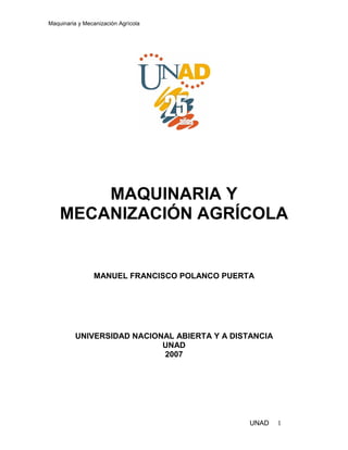 Maquinaria y Mecanización Agrícola
UNAD 1
MAQUINARIA Y
MECANIZACIÓN AGRÍCOLA
MANUEL FRANCISCO POLANCO PUERTA
UNIVERSIDAD NACIONAL ABIERTA Y A DISTANCIA
UNAD
2007
 