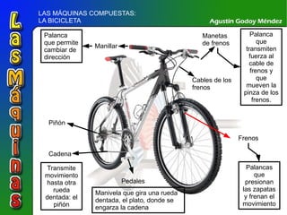 LAS MÁQUINAS COMPUESTAS:  LA BICICLETA Manillar Palanca que permite cambiar de dirección Manetas de frenos Palanca que transmiten fuerza al cable de frenos y que mueven la pinza de los frenos. Frenos Palancas que presionan las zapatas y frenan el movimiento Pedales Manivela que gira una rueda dentada, el plato, donde se engarza la cadena Cadena Transmite movimiento hasta otra rueda dentada: el piñón Piñón Cables de los frenos 